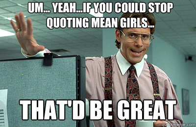 UM... YEAH...IF YOU COULD STOP QUOTING MEAN GIRLS...  THAT'D BE GREAT - UM... YEAH...IF YOU COULD STOP QUOTING MEAN GIRLS...  THAT'D BE GREAT  Office Space