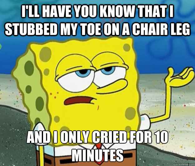 I'll have you know that I stubbed my toe on a chair leg And I only cried for 10 minutes - I'll have you know that I stubbed my toe on a chair leg And I only cried for 10 minutes  Tough Spongebob