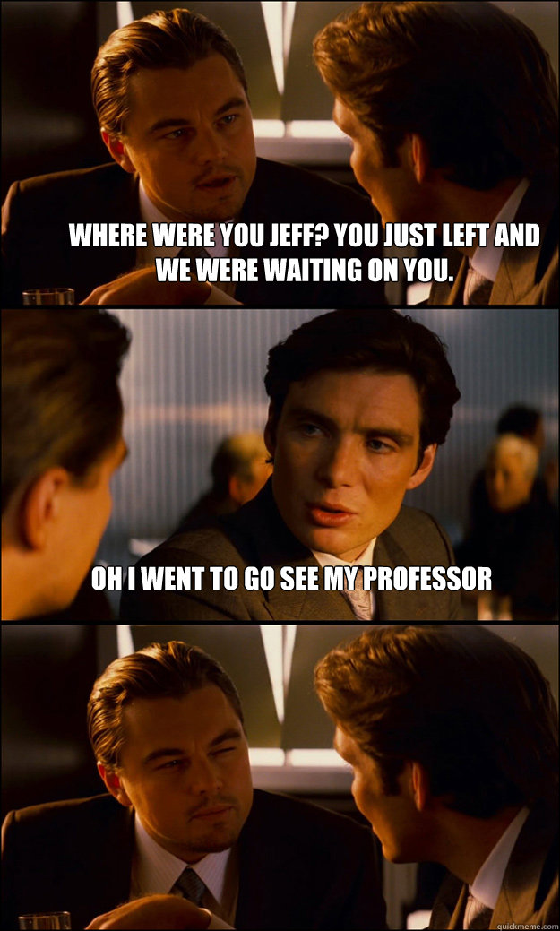 where were you jeff? you just left and we were waiting on you. oh i went to go see my professor  Inception