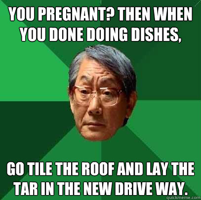 You pregnant? Then when you done doing dishes, go tile the roof and lay the tar in the new drive way. - You pregnant? Then when you done doing dishes, go tile the roof and lay the tar in the new drive way.  High Expectations Asian Father