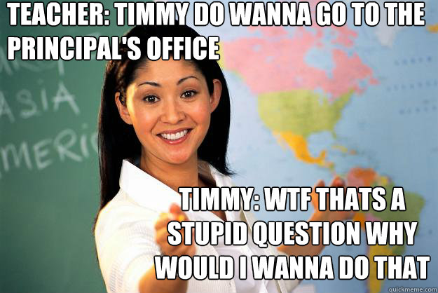 teacher: timmy do wanna go to the principal's office timmy: wtf thats a stupid question why would i wanna do that  Unhelpful High School Teacher