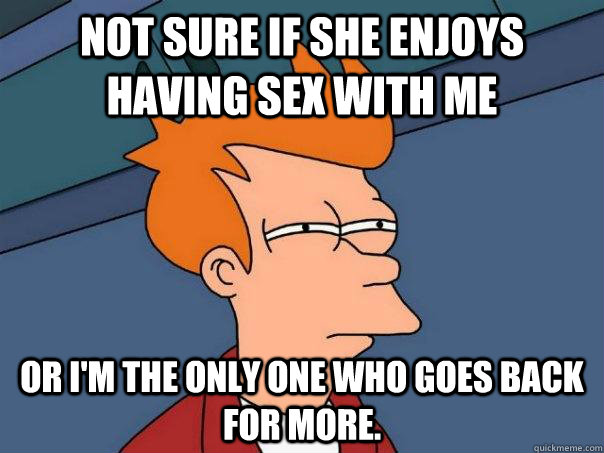 Not sure if she enjoys having sex with me Or I'm the only one who goes back for more.  Futurama Fry