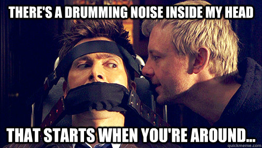 There's a drumming noise inside my head that starts when you're around...  