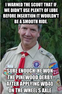 I warned the scout that if we didn't use plenty of lube before insertion it wouldn't be a smooth ride. Sure enough, he won the pinewood derby after applying WD40 on the wheel's axle   Harmless Scout Leader