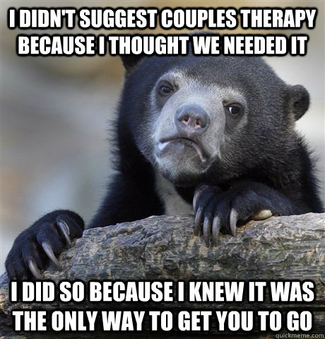 I didn't suggest couples therapy because I thought we needed it I did so because I knew it was the only way to get you to go  Confession Bear