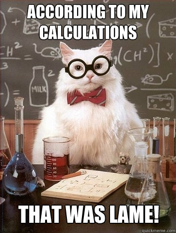 According to my calculations That was lame!  Chemistry Cat