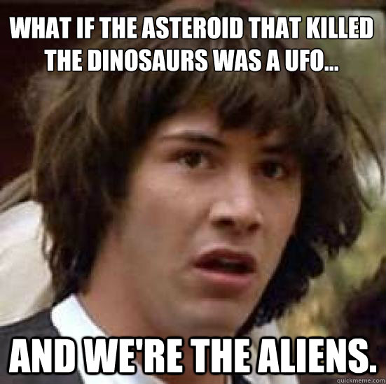 What if the asteroid that killed the dinosaurs was a ufo... and we're the aliens.  conspiracy keanu