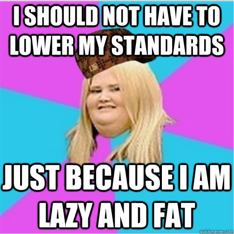 I should not have to lower my standards  Just because I am lazy and fat  scumbag fat girl