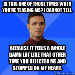 Is this one of those times when you're teasing me? I cannot tell. BECAUSE IT FEELS A WHOLE DAMN LOT LIKE THAT OTHER TIME YOU REJECTED ME AND STOMPED ON MY HEART. - Is this one of those times when you're teasing me? I cannot tell. BECAUSE IT FEELS A WHOLE DAMN LOT LIKE THAT OTHER TIME YOU REJECTED ME AND STOMPED ON MY HEART.  Socially Awkward Darcy