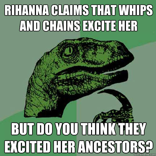 Rihanna claims that whips and chains excite her But do you think they excited her ancestors?  Philosoraptor