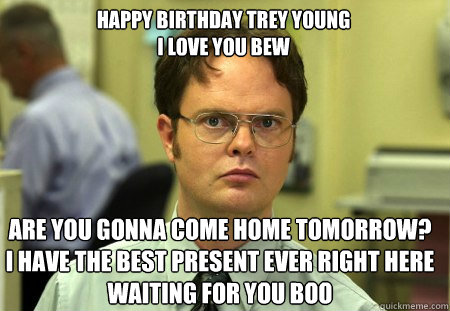 HAPPY BIRTHDAY TREY YOUNG                                                    I LOVE YOU BEW ARE YOU GONNA COME HOME TOMORROW?      I HAVE THE BEST PRESENT EVER RIGHT HERE WAITING FOR YOU BOO - HAPPY BIRTHDAY TREY YOUNG                                                    I LOVE YOU BEW ARE YOU GONNA COME HOME TOMORROW?      I HAVE THE BEST PRESENT EVER RIGHT HERE WAITING FOR YOU BOO  Schrute