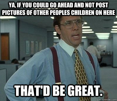 ya, if you could go ahead and not post pictures of other peoples children on here  That'd be great.  Bill lumberg