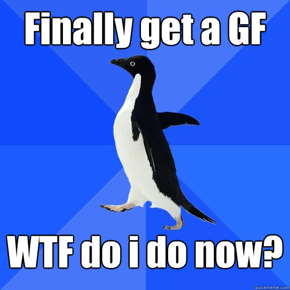 Finally get a GF WTF do i do now? - Finally get a GF WTF do i do now?  Socially Awkward Penguin