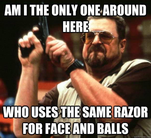 am I the only one around here who uses the same razor for face and balls  Angry Walter