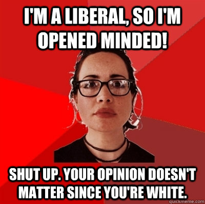 I'm a liberal, so I'm opened minded! Shut up. Your opinion doesn't matter since you're white.  Liberal Douche Garofalo