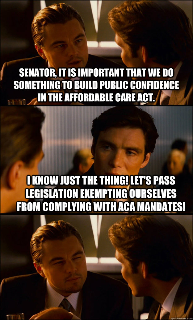 Senator, it is important that we do something to build public confidence in the Affordable Care Act. I know just the thing! let's pass legislation exempting ourselves from complying with aca mandates!   Inception