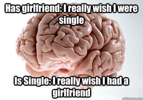 Has girlfriend: I really wish I were single Is Single: I really wish I had a girlfriend  Scumbag Brain