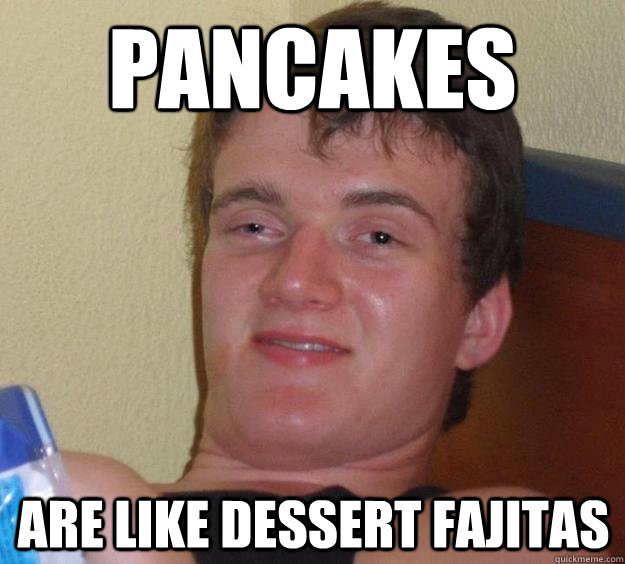 Pancakes are like dessert fajitas  10 Guy