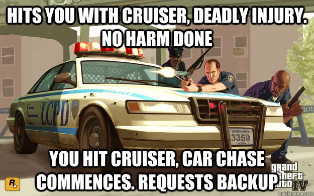 Hits you with cruiser, deadly injury. no harm done You Hit cruiser, Car chase commences. Requests backup  GTA Cop