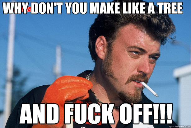 why don't you make like a tree and fuck off!!!  Ricky Trailer Park Boys