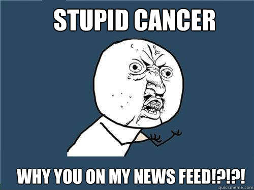 STUPID CANCER Why you on my news feed!?!?!  Why you no