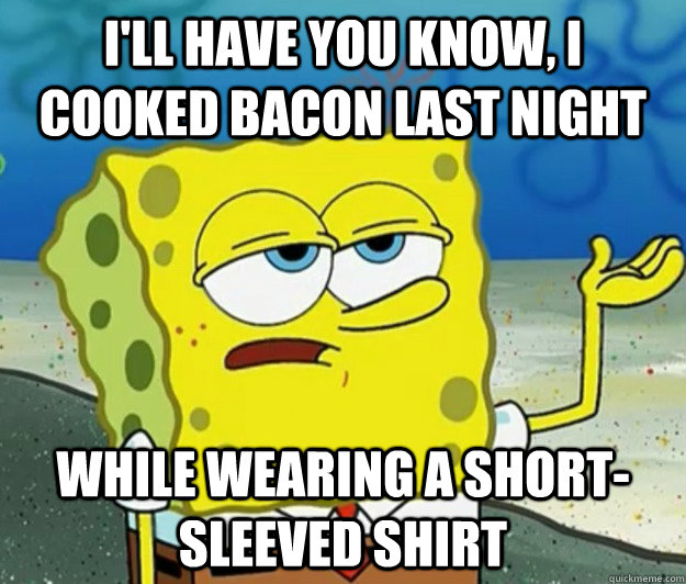 I'll have you know, I cooked bacon last night while wearing a short-sleeved shirt  Tough Spongebob