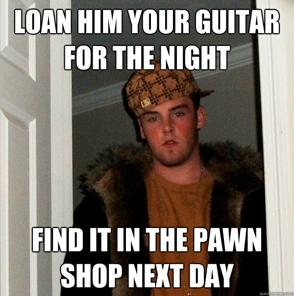 loan him your guitar for the night find it in the pawn shop next day  Scumbag Steve