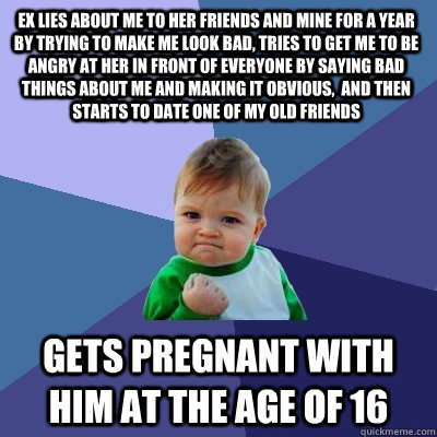 ex lies about me to her friends and mine for a year by trying to make me look bad, tries to get me to be angry at her in front of everyone by saying bad things about me and making it obvious,  and then starts to date one of my old friends gets pregnant wi  Success Kid