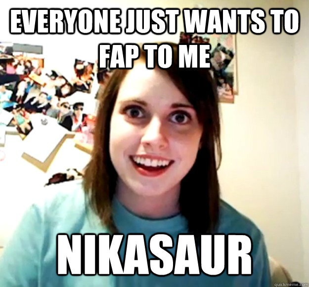 everyone just wants to fap to me nikasaur  Overly Attached Girlfriend