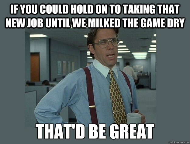 If you could hold on to taking that new job until we milked the game dry That'd be great - If you could hold on to taking that new job until we milked the game dry That'd be great  Office Space Lumbergh