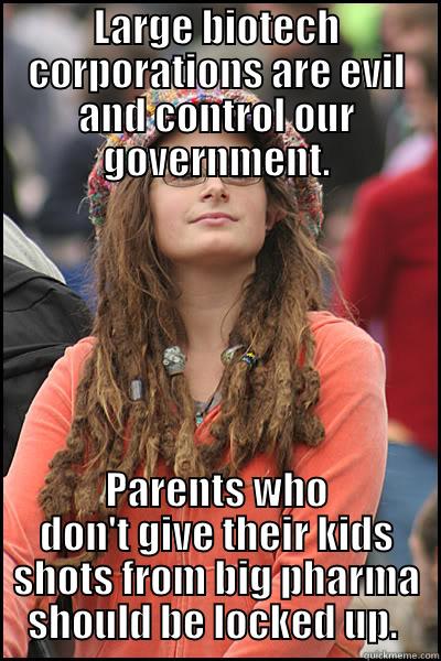 LARGE BIOTECH CORPORATIONS ARE EVIL AND CONTROL OUR GOVERNMENT. PARENTS WHO DON'T GIVE THEIR KIDS SHOTS FROM BIG PHARMA SHOULD BE LOCKED UP.  College Liberal