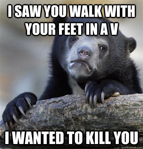 I saw you walk with your feet in a V I wanted to kill you - I saw you walk with your feet in a V I wanted to kill you  Confession Bear