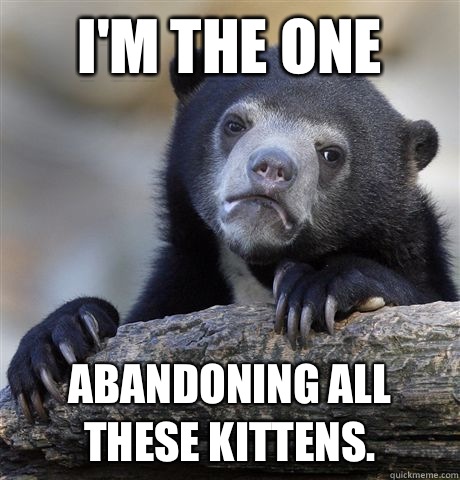 I'm the one Abandoning all these kittens.  Confession Bear