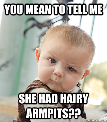 you mean to tell me she had hairy armpits??  skeptical baby