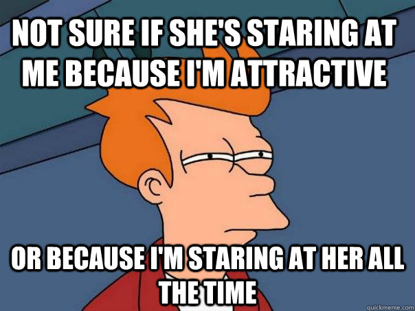 Not sure if she's staring at me because I'm attractive or because I'm staring at her all the time  Futurama Fry