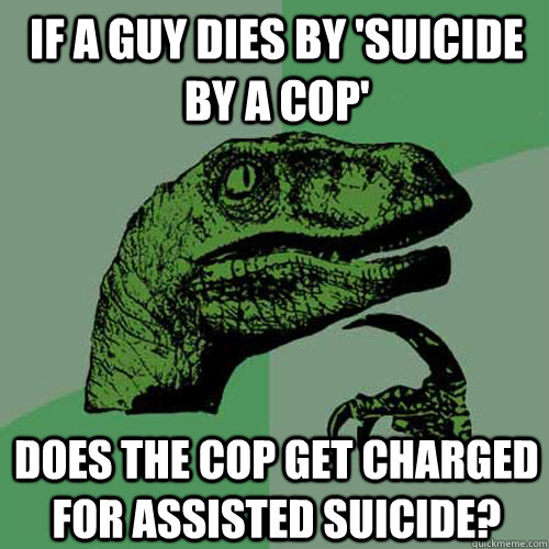 If a guy dies by 'suicide by a cop' Does the cop get charged for assisted suicide?  Philosoraptor