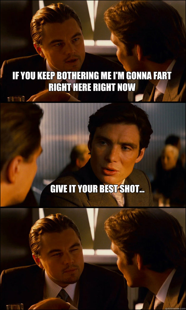 If you keep bothering me i'm gonna fart right here right now Give it your best shot...   Inception