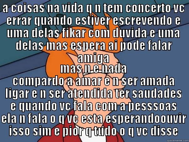 A COISAS NA VIDA Q N TEM CONCERTO VC ERRAR QUANDO ESTIVER ESCREVENDO E UMA DELAS FIKAR COM DUVIDA E UMA DELAS MAS ESPERA AI PODE FALAR AMIGA MAS N E NADA COMPARDO A AMAR E N SER AMADA LIGAR E N SER ATENDIDA TER SAUDADES E QUANDO VC FALA COM A PESSSOAS ELA N FALA O Q VC ESTA ESPERANDOOUVIR ISSO SIM E PIOR Q TUDO O Q VC DISSE Futurama Fry