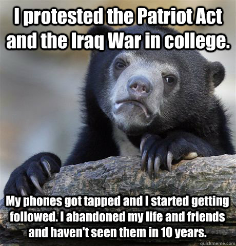 I protested the Patriot Act and the Iraq War in college. My phones got tapped and I started getting followed. I abandoned my life and friends and haven't seen them in 10 years.  Confession Bear