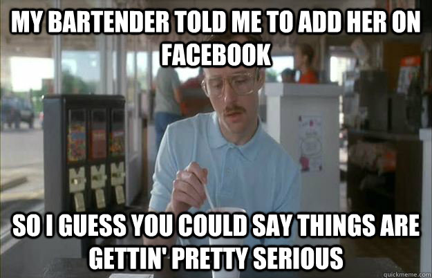 My bartender told me to add her on facebook So I guess you could say things are gettin' pretty serious - My bartender told me to add her on facebook So I guess you could say things are gettin' pretty serious  Kip from Napoleon Dynamite