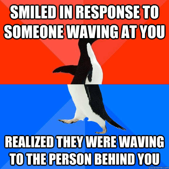 Smiled in response to someone waving at you Realized they were waving to the person behind you  