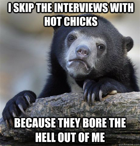 I skip the interviews with hot chicks because they bore the hell out of me  Confession Bear