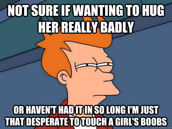 not sure if wanting to hug her really badly or haven't had it in so long I'm just that desperate to touch a girl's boobs  Futurama Fry