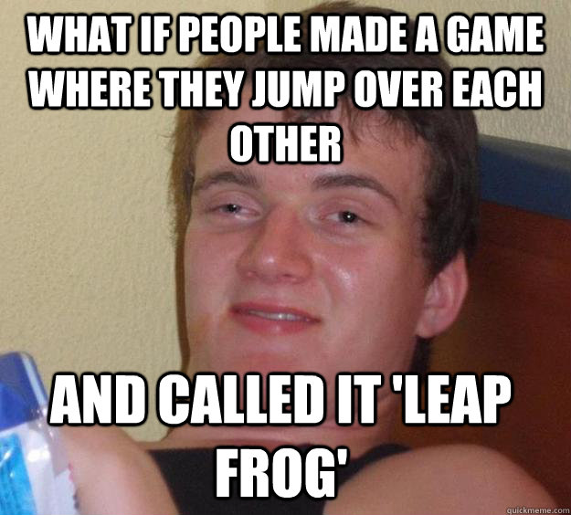 What if people made a game where they jump over each other and called it 'leap frog'  10 Guy