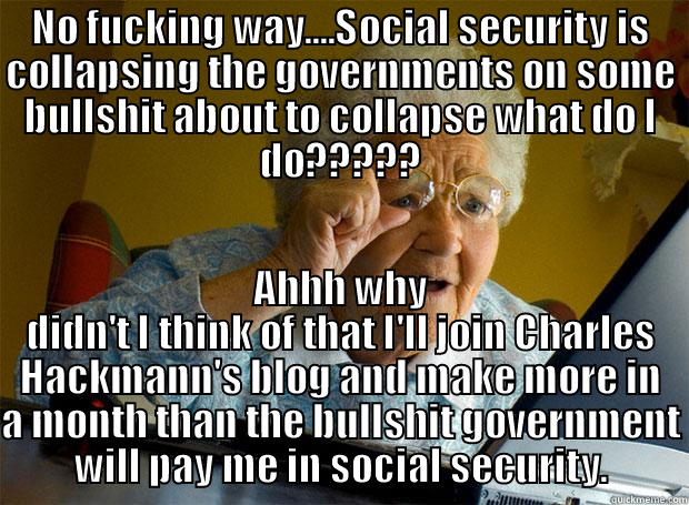 NO FUCKING WAY....SOCIAL SECURITY IS COLLAPSING THE GOVERNMENTS ON SOME BULLSHIT ABOUT TO COLLAPSE WHAT DO I DO????? AHHH WHY DIDN'T I THINK OF THAT I'LL JOIN CHARLES HACKMANN'S BLOG AND MAKE MORE IN A MONTH THAN THE BULLSHIT GOVERNMENT WILL PAY ME IN SOCIAL SECURITY. Grandma finds the Internet