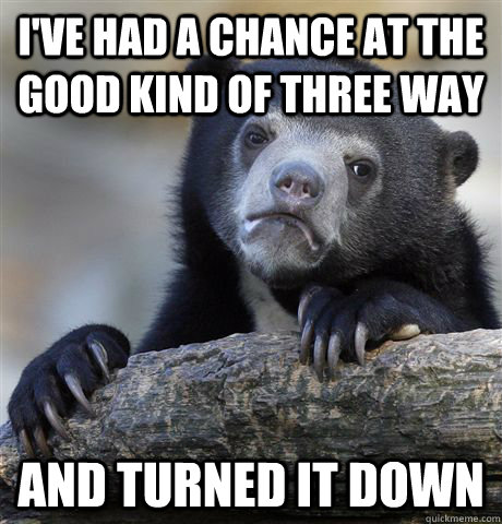 I've had a chance at the good kind of three way And turned it down  Confession Bear