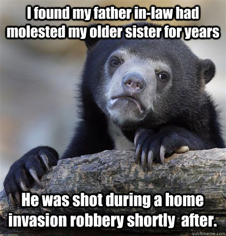 I found my father in-law had molested my older sister for years He was shot during a home invasion robbery shortly  after. - I found my father in-law had molested my older sister for years He was shot during a home invasion robbery shortly  after.  Confession Bear