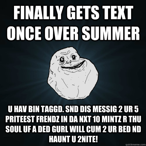 Finally gets text once over summer U hAv bin taggd. snd dis messig 2 ur 5 priteest frendz in da nxt 10 mintz r thu soul uf a ded gurl will cum 2 ur bed nd haunt u 2nite!  Forever Alone