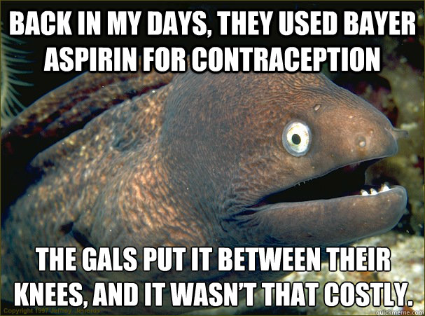 back in my days, they used Bayer aspirin for contraception The gals put it between their knees, and it wasn’t that costly. - back in my days, they used Bayer aspirin for contraception The gals put it between their knees, and it wasn’t that costly.  Bad Joke Eel