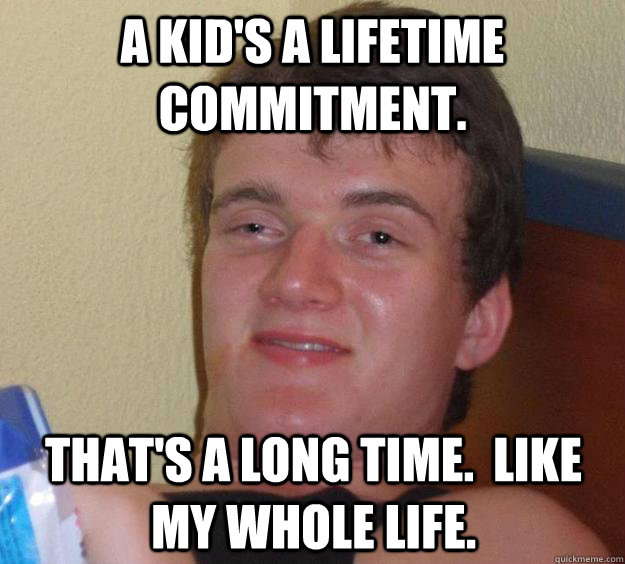 A kid's a lifetime commitment. That's a long time.  Like my whole life.  10 Guy